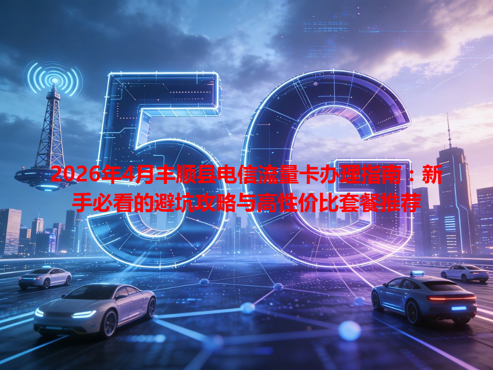 2026年4月丰顺县电信流量卡办理指南：新手必看的避坑攻略与高性价比套餐推荐