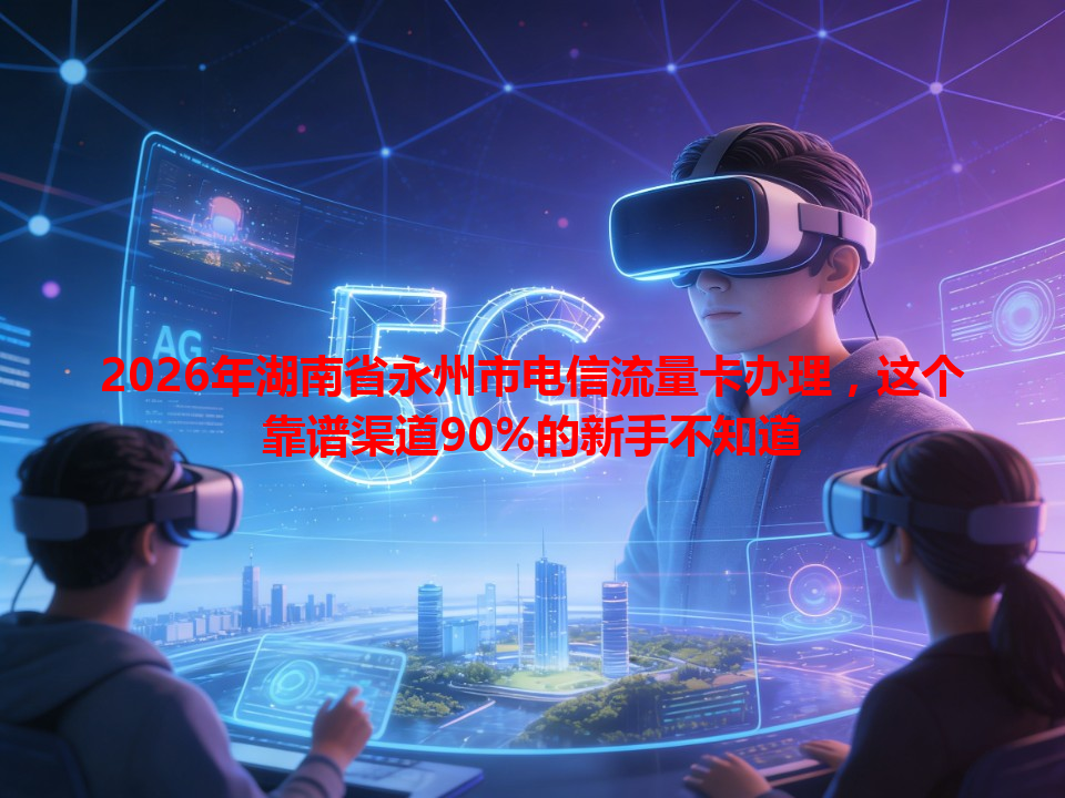 2026年湖南省永州市电信流量卡办理，这个靠谱渠道90%的新手不知道