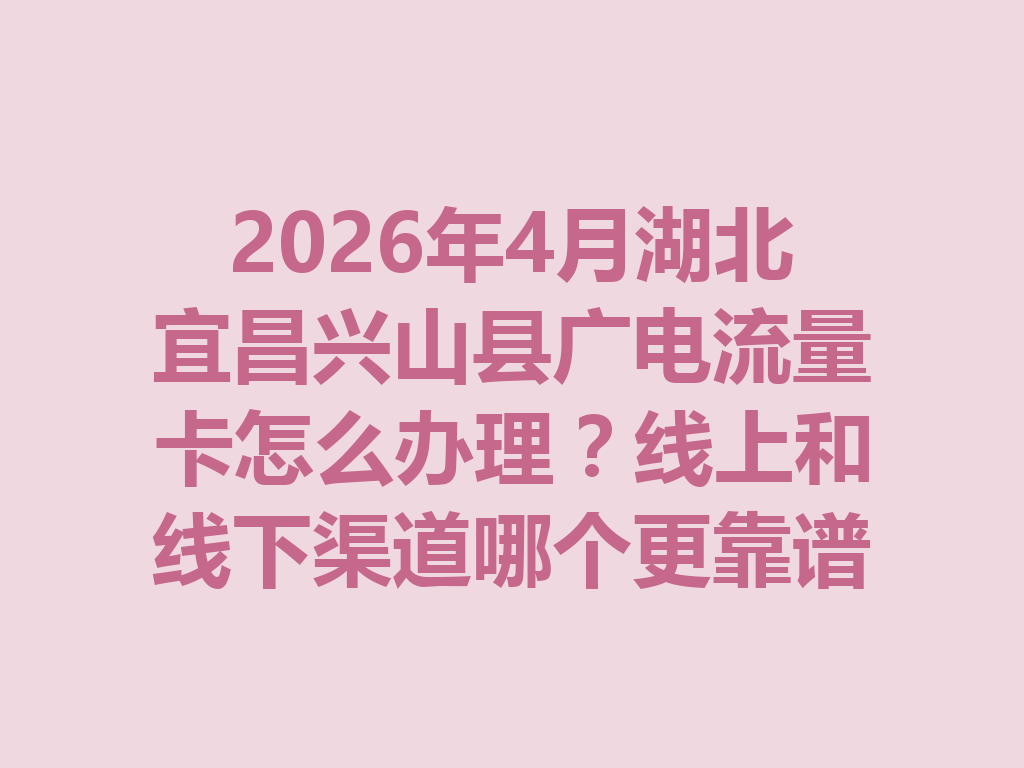 2026年4月湖北宜昌兴山县广电流量卡怎么办理？线上和线下渠道哪个更靠谱？
