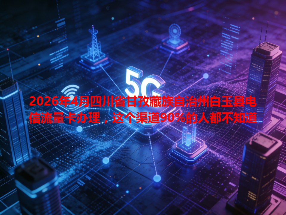 2026年4月四川省甘孜藏族自治州白玉县电信流量卡办理，这个渠道90%的人都不知道