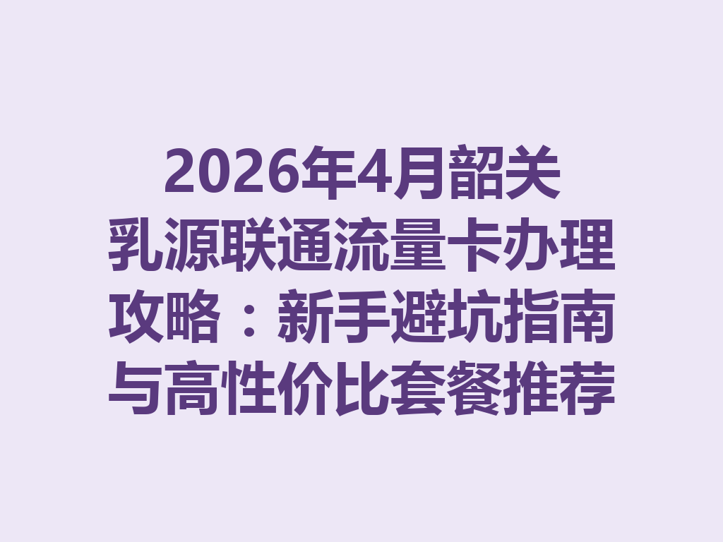 2026年4月韶关乳源联通流量卡办理攻略：新手避坑指南与高性价比套餐推荐
