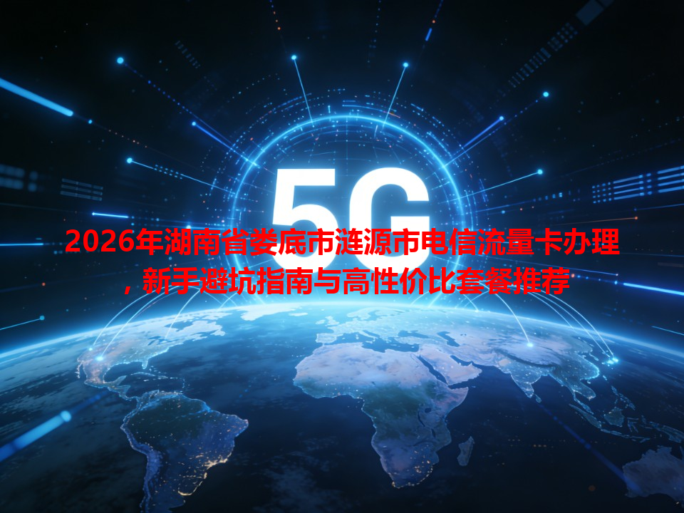 2026年湖南省娄底市涟源市电信流量卡办理，新手避坑指南与高性价比套餐推荐