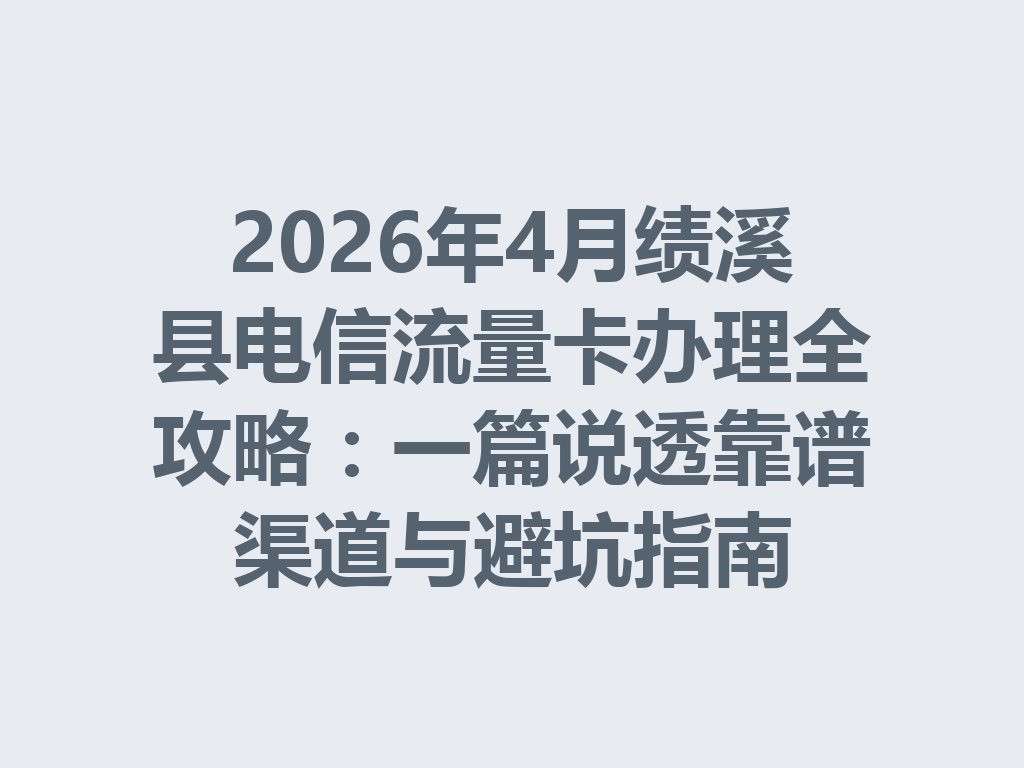 2026年4月绩溪县电信流量卡办理全攻略：一篇说透靠谱渠道与避坑指南