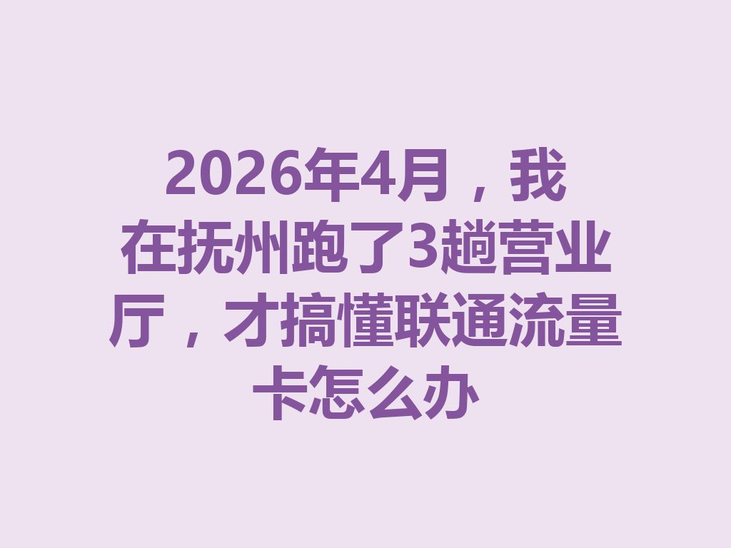 2026年4月，我在抚州跑了3趟营业厅，才搞懂联通流量卡怎么办