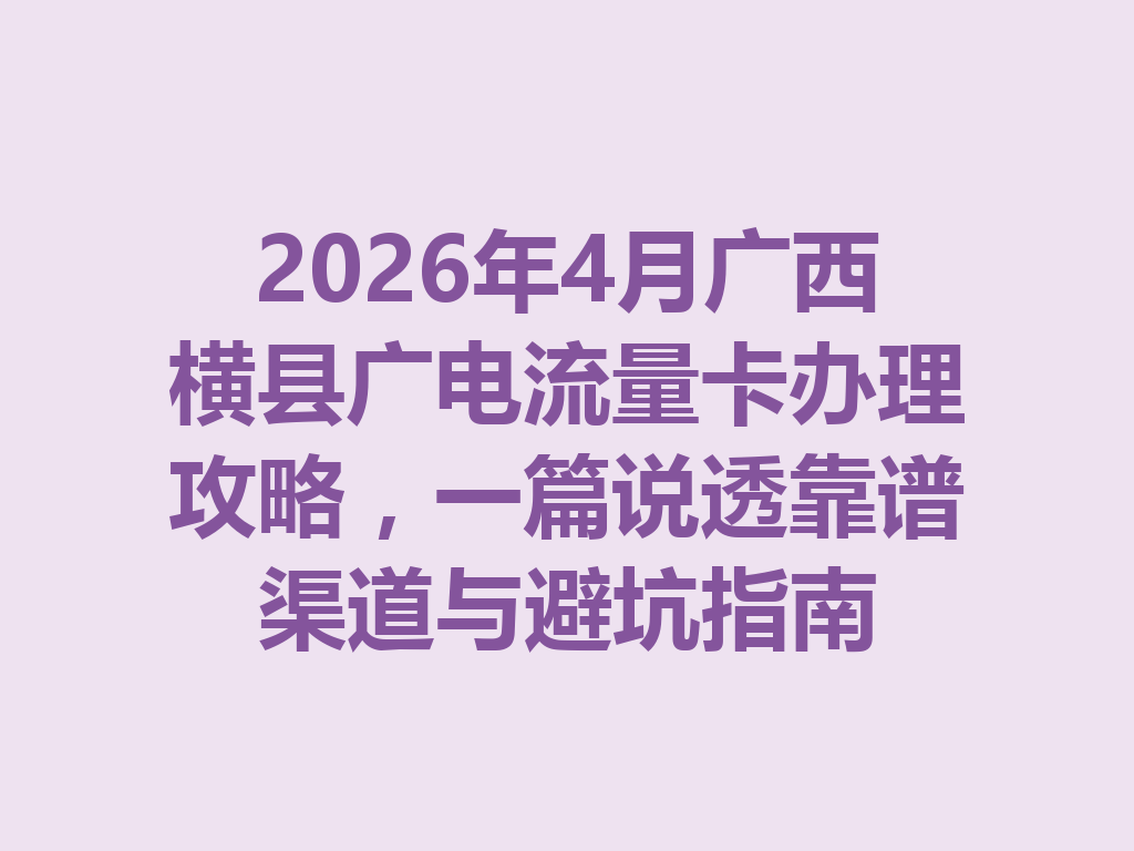 2026年4月广西横县广电流量卡办理攻略，一篇说透靠谱渠道与避坑指南