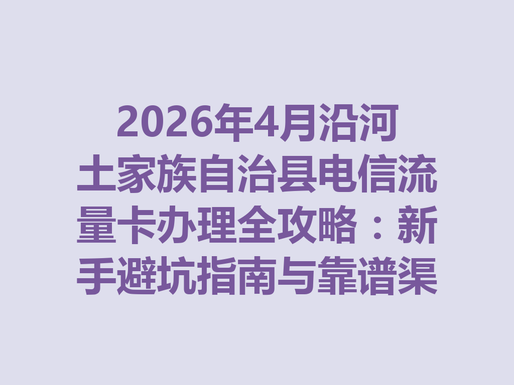2026年4月沿河土家族自治县电信流量卡办理全攻略：新手避坑指南与靠谱渠道一篇说透