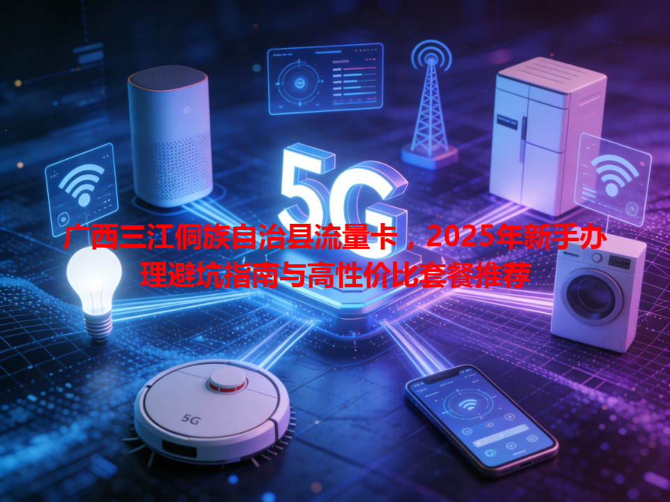 广西三江侗族自治县流量卡，2025年新手办理避坑指南与高性价比套餐推荐
