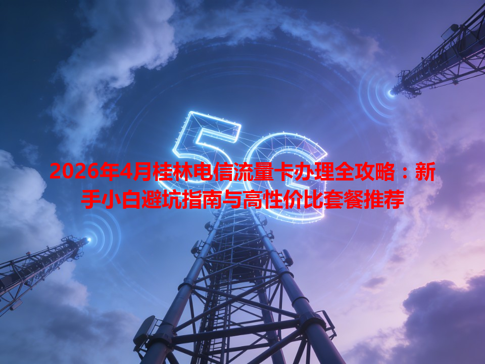 2026年4月桂林电信流量卡办理全攻略：新手小白避坑指南与高性价比套餐推荐