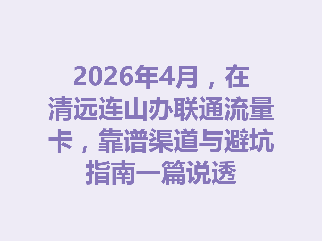 2026年4月，在清远连山办联通流量卡，靠谱渠道与避坑指南一篇说透