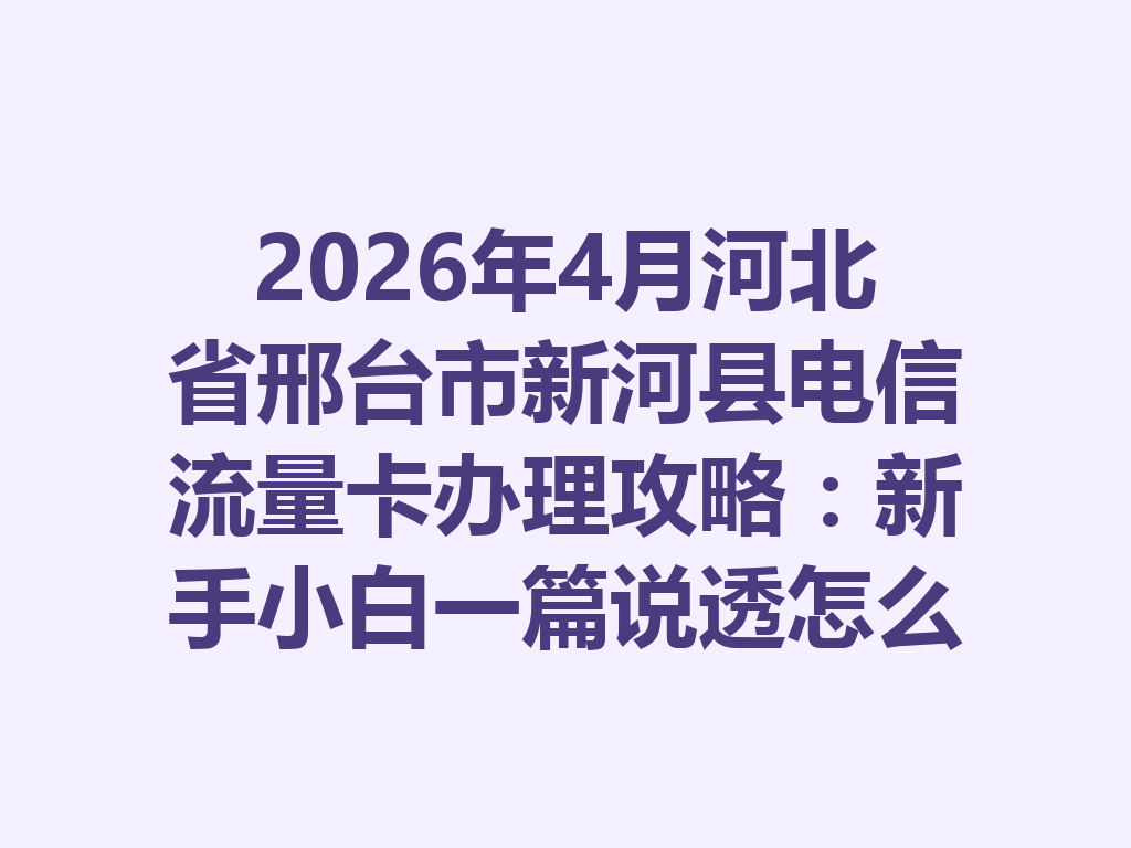2026年4月河北省邢台市新河县电信流量卡办理攻略：新手小白一篇说透怎么选卡和避坑