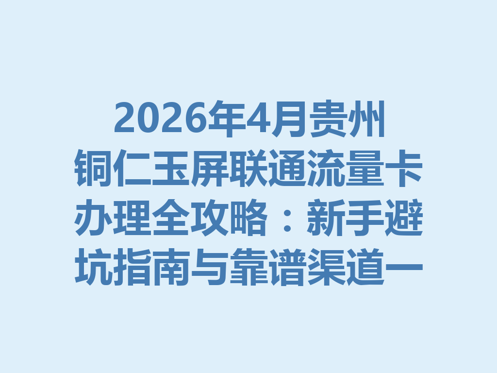 2026年4月贵州铜仁玉屏联通流量卡办理全攻略：新手避坑指南与靠谱渠道一篇说透