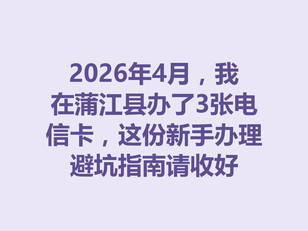 2026年4月，我在蒲江县办了3张电信卡，这份新手办理避坑指南请收好