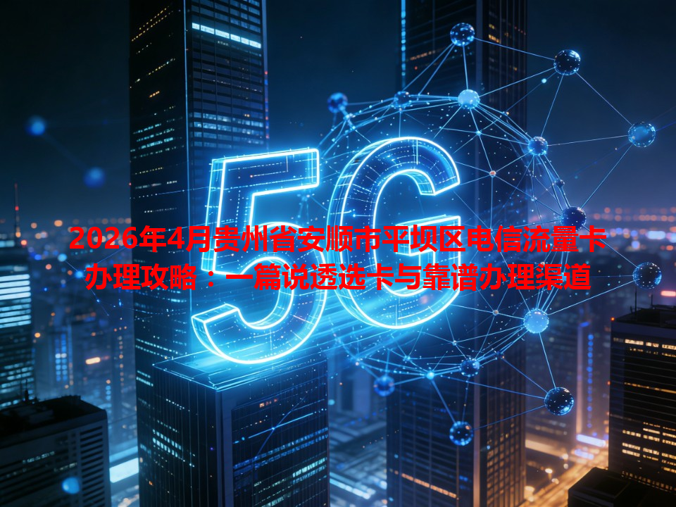 2026年4月贵州省安顺市平坝区电信流量卡办理攻略：一篇说透选卡与靠谱办理渠道