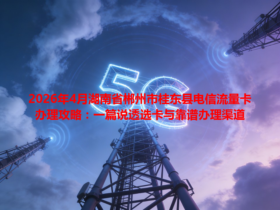2026年4月湖南省郴州市桂东县电信流量卡办理攻略：一篇说透选卡与靠谱办理渠道