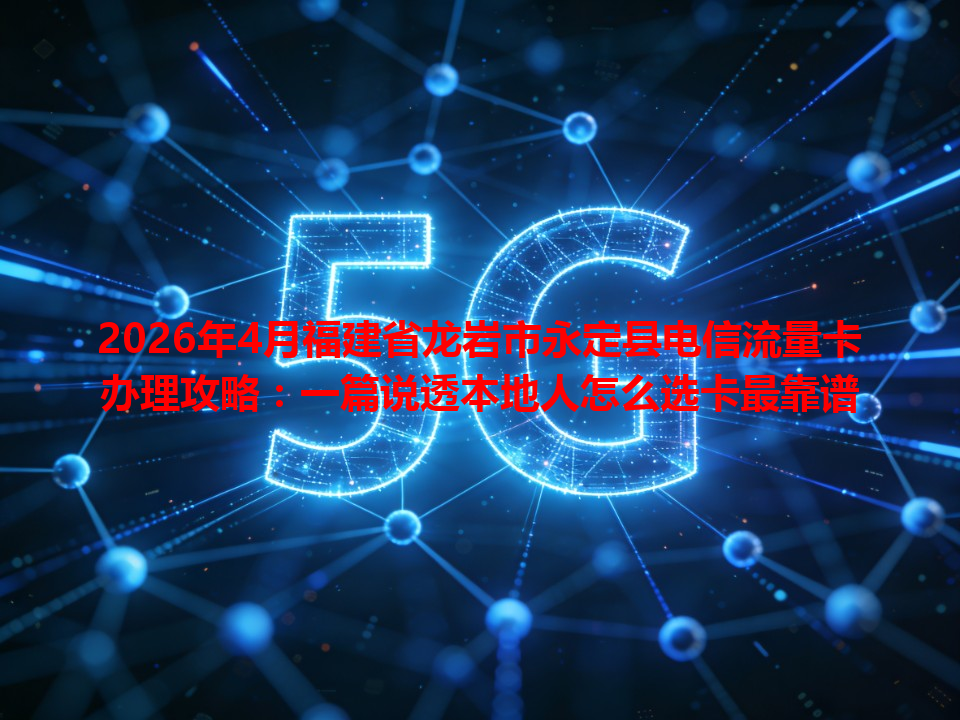 2026年4月福建省龙岩市永定县电信流量卡办理攻略：一篇说透本地人怎么选卡最靠谱