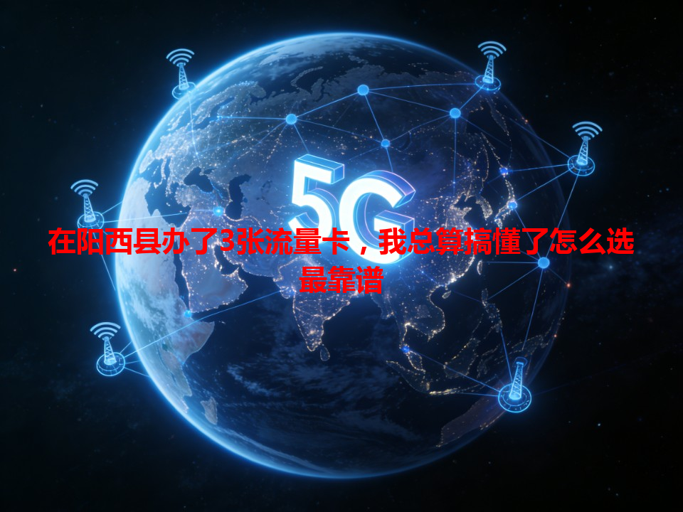 在阳西县办了3张流量卡，我总算搞懂了怎么选最靠谱