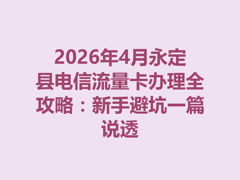 2026年4月永定县电信流量卡办理全攻略：新手避坑一篇说透