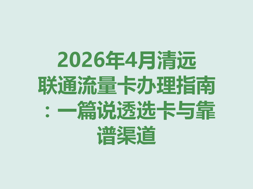 2026年4月清远联通流量卡办理指南：一篇说透选卡与靠谱渠道