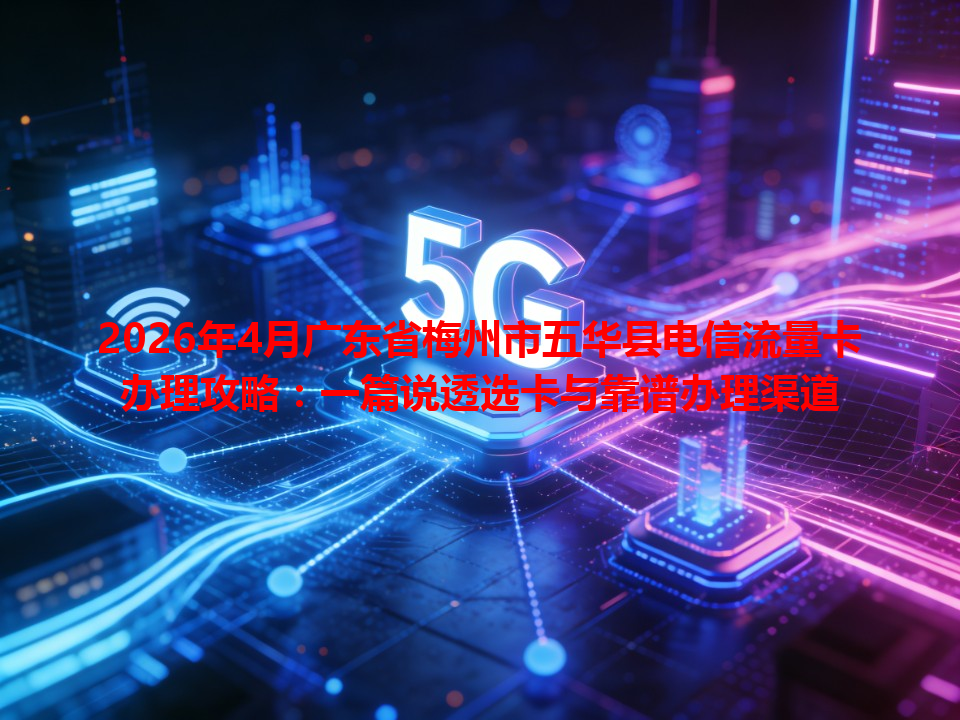 2026年4月广东省梅州市五华县电信流量卡办理攻略：一篇说透选卡与靠谱办理渠道