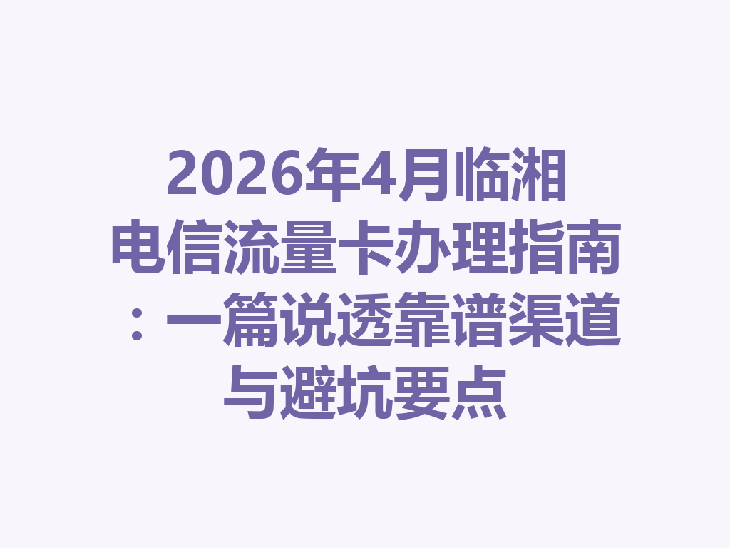 2026年4月临湘电信流量卡办理指南：一篇说透靠谱渠道与避坑要点