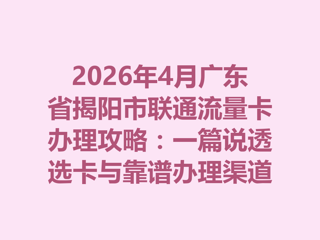 2026年4月广东省揭阳市联通流量卡办理攻略：一篇说透选卡与靠谱办理渠道