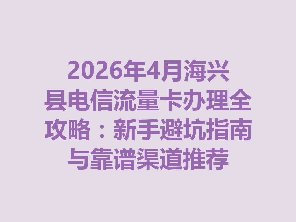 2026年4月海兴县电信流量卡办理全攻略：新手避坑指南与靠谱渠道推荐