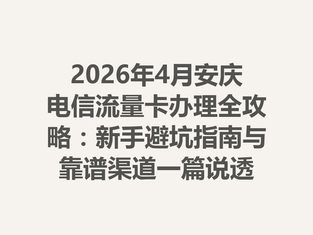 2026年4月安庆电信流量卡办理全攻略：新手避坑指南与靠谱渠道一篇说透
