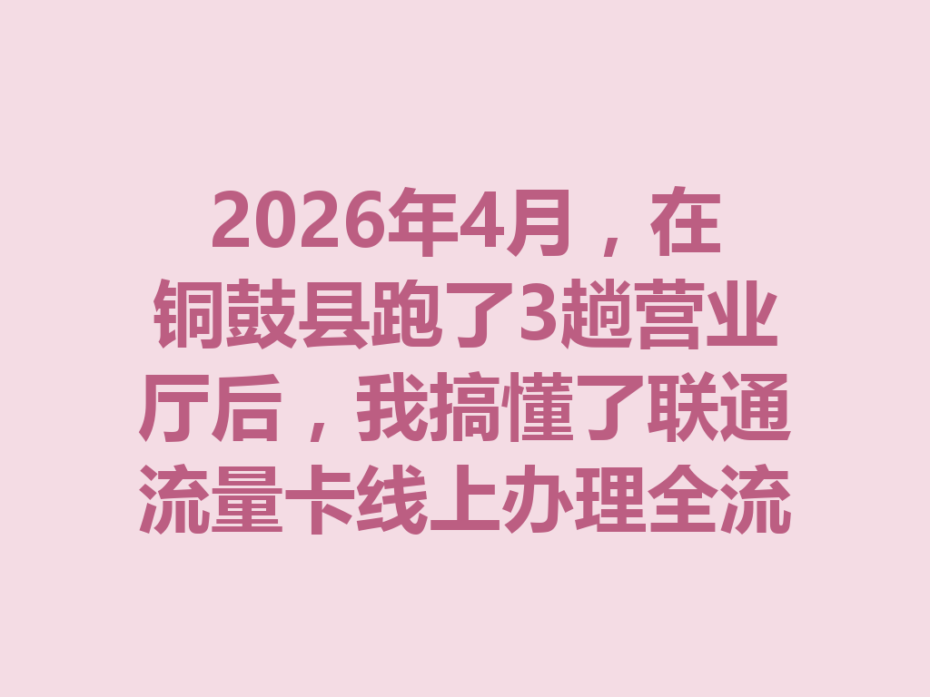 2026年4月，在铜鼓县跑了3趟营业厅后，我搞懂了联通流量卡线上办理全流程