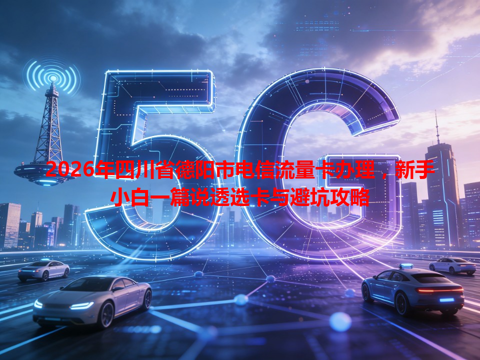 2026年四川省德阳市电信流量卡办理，新手小白一篇说透选卡与避坑攻略