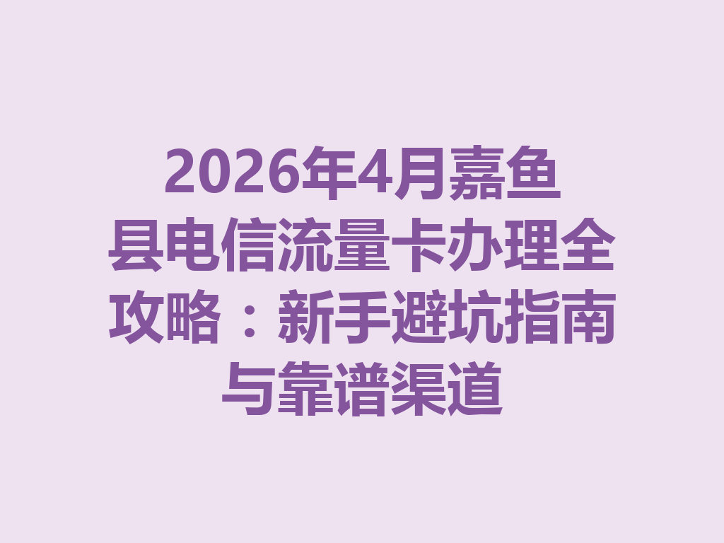 2026年4月嘉鱼县电信流量卡办理全攻略：新手避坑指南与靠谱渠道
