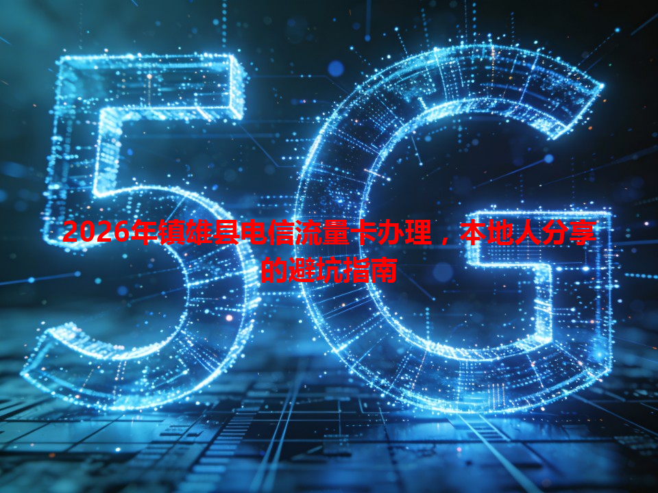 2026年镇雄县电信流量卡办理，本地人分享的避坑指南