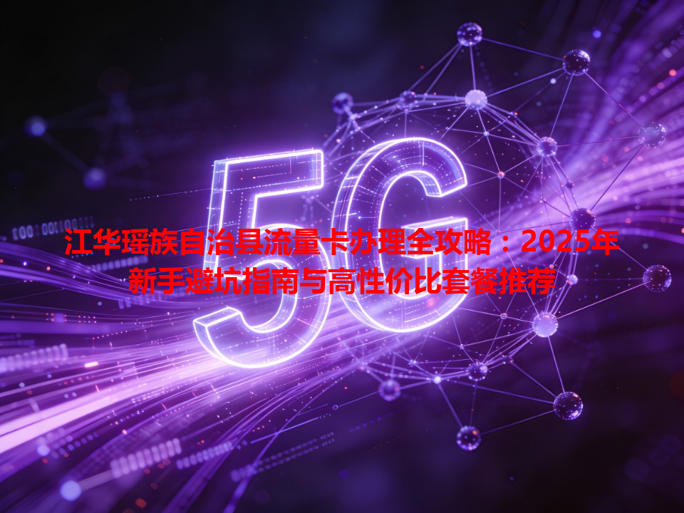 江华瑶族自治县流量卡办理全攻略：2025年新手避坑指南与高性价比套餐推荐
