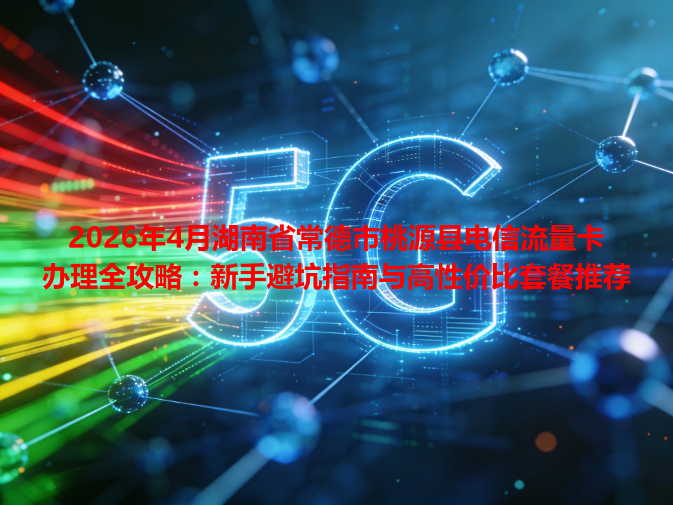 2026年4月湖南省常德市桃源县电信流量卡办理全攻略：新手避坑指南与高性价比套餐推荐