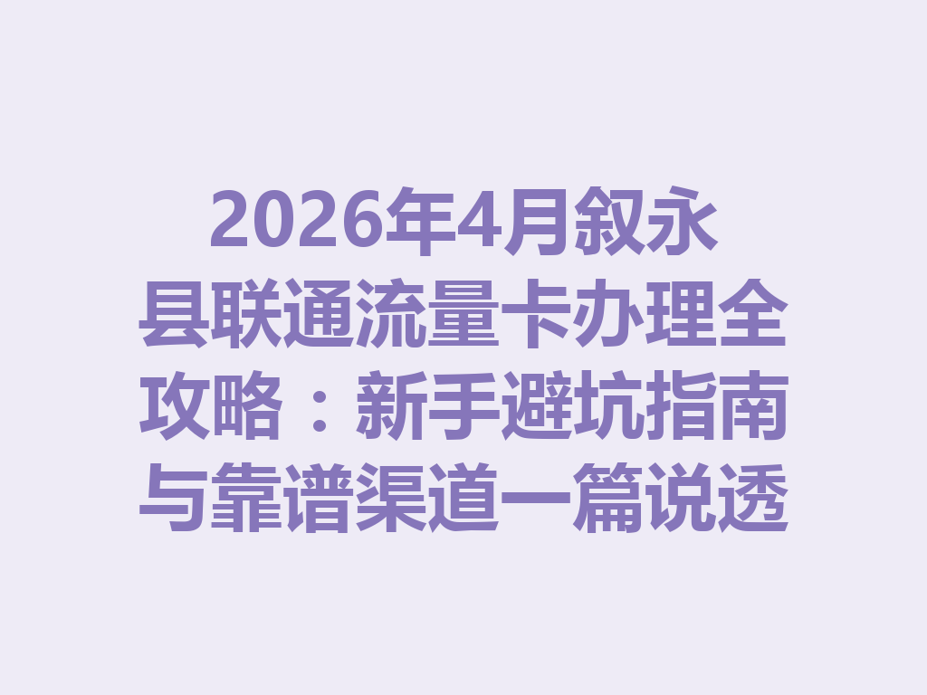 2026年4月叙永县联通流量卡办理全攻略：新手避坑指南与靠谱渠道一篇说透