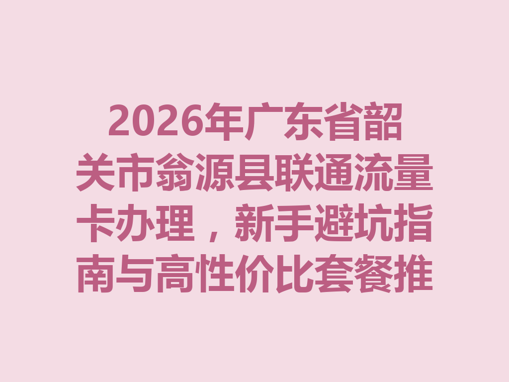 2026年广东省韶关市翁源县联通流量卡办理，新手避坑指南与高性价比套餐推荐