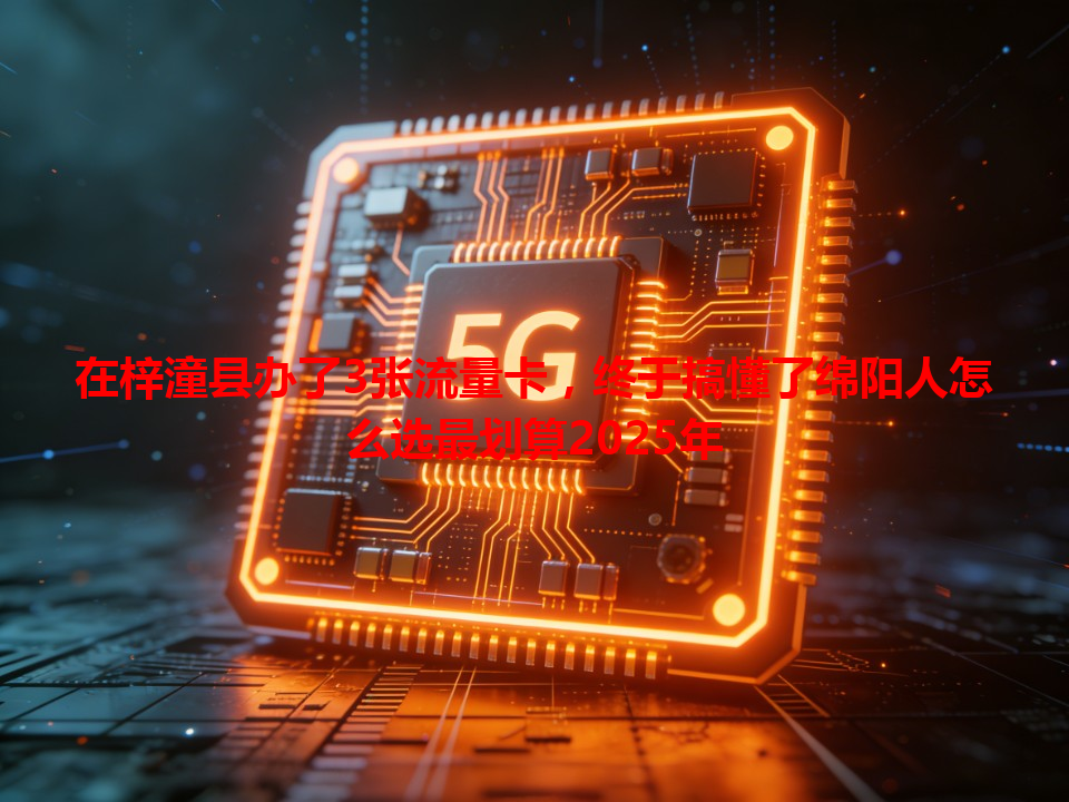 在梓潼县办了3张流量卡，终于搞懂了绵阳人怎么选最划算2025年