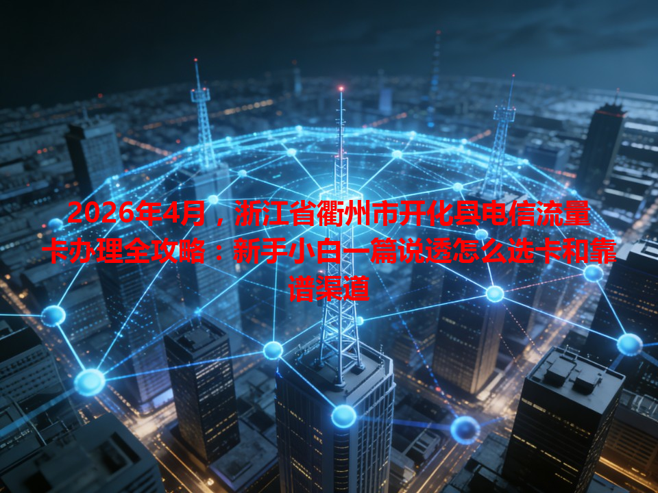 2026年4月，浙江省衢州市开化县电信流量卡办理全攻略：新手小白一篇说透怎么选卡和靠谱渠道
