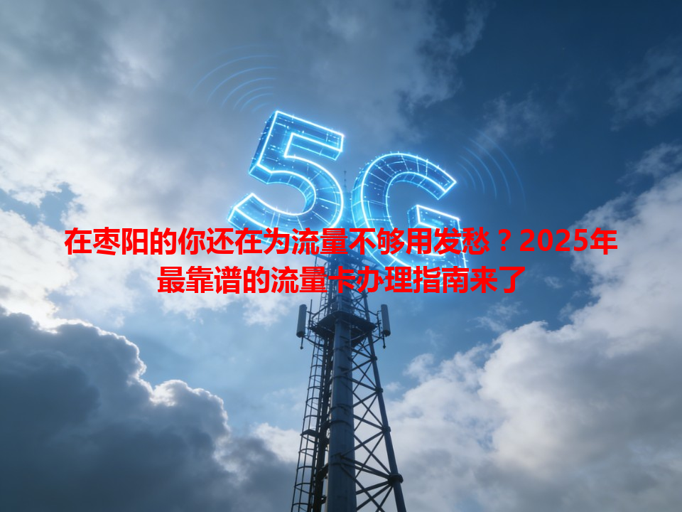 在枣阳的你还在为流量不够用发愁？2025年最靠谱的流量卡办理指南来了