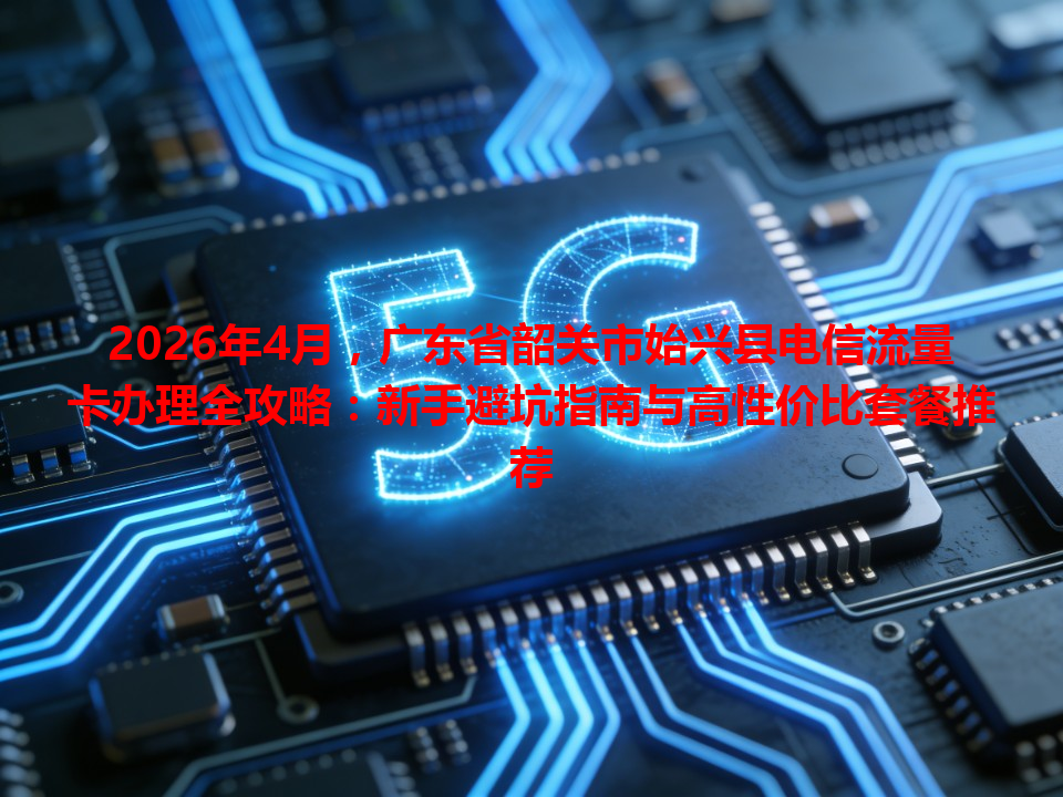2026年4月，广东省韶关市始兴县电信流量卡办理全攻略：新手避坑指南与高性价比套餐推荐