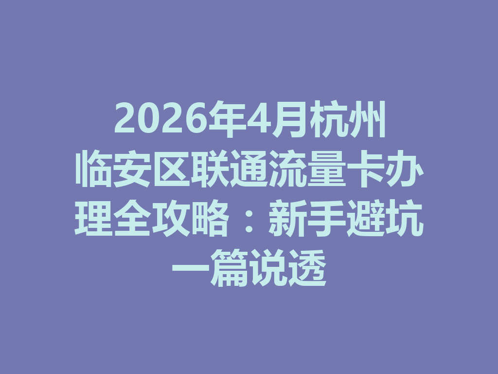 2026年4月杭州临安区联通流量卡办理全攻略：新手避坑一篇说透