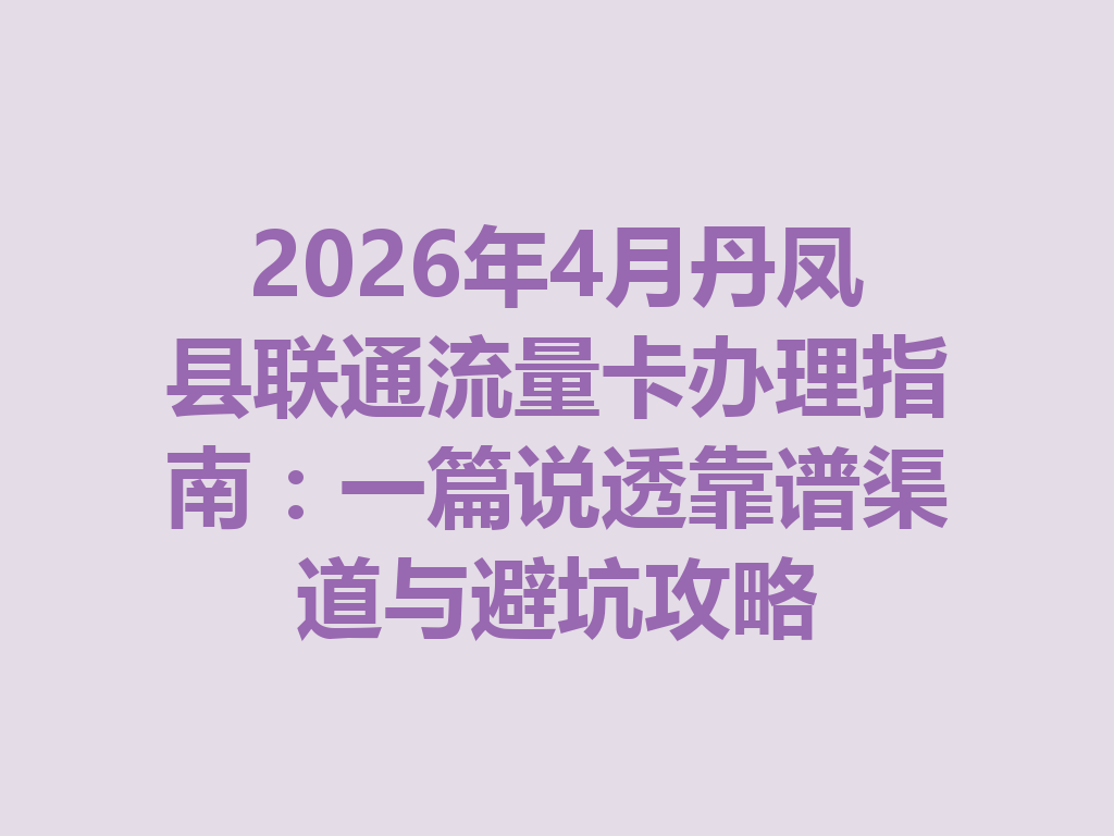 2026年4月丹凤县联通流量卡办理指南：一篇说透靠谱渠道与避坑攻略