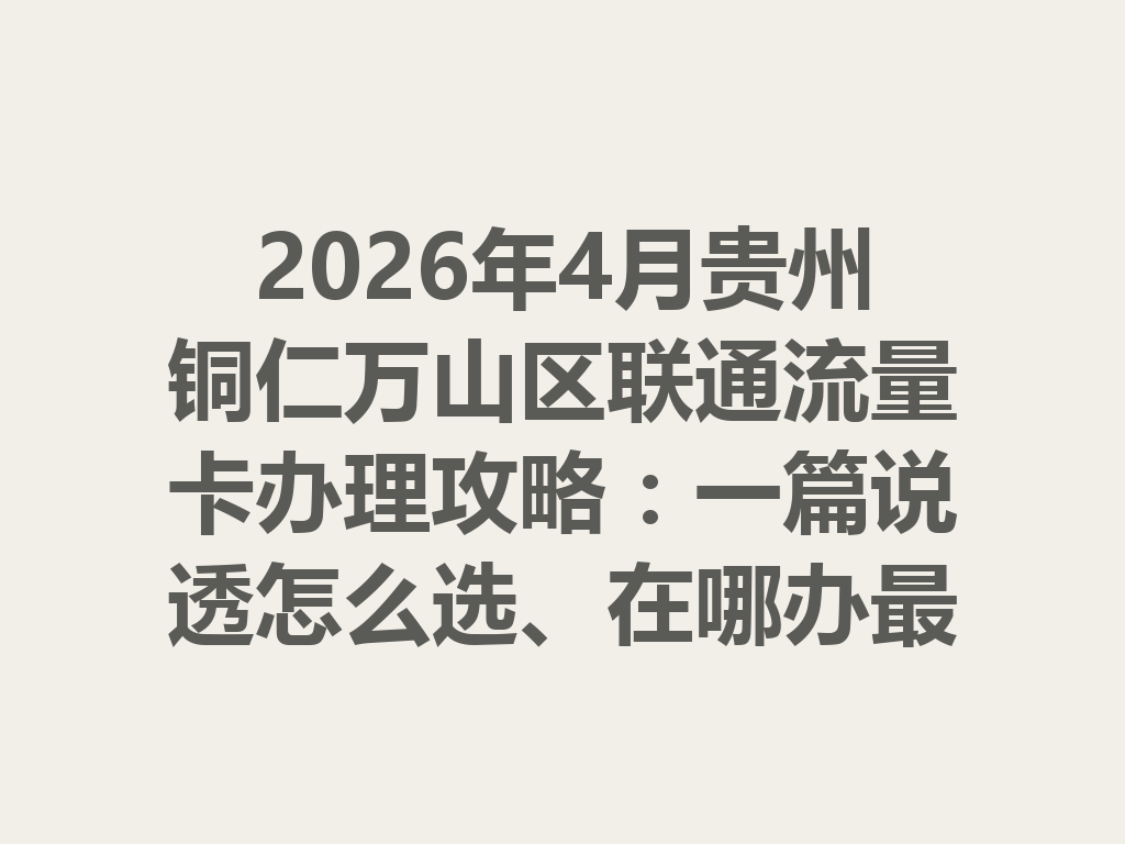2026年4月贵州铜仁万山区联通流量卡办理攻略：一篇说透怎么选、在哪办最靠谱