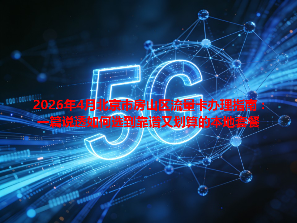2026年4月北京市房山区流量卡办理指南：一篇说透如何选到靠谱又划算的本地套餐