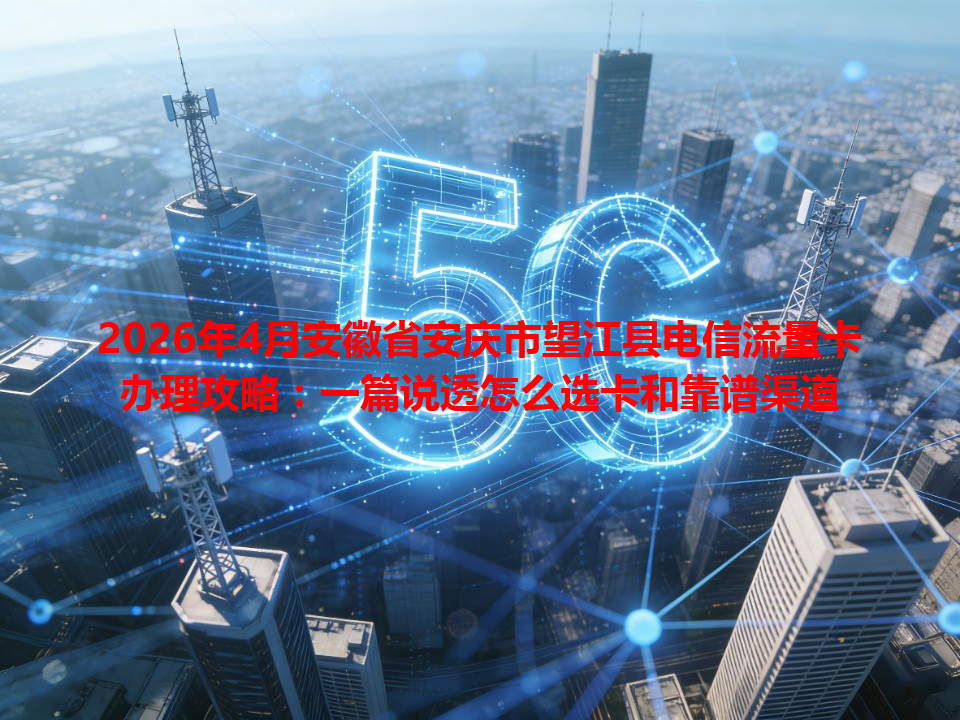 2026年4月安徽省安庆市望江县电信流量卡办理攻略：一篇说透怎么选卡和靠谱渠道