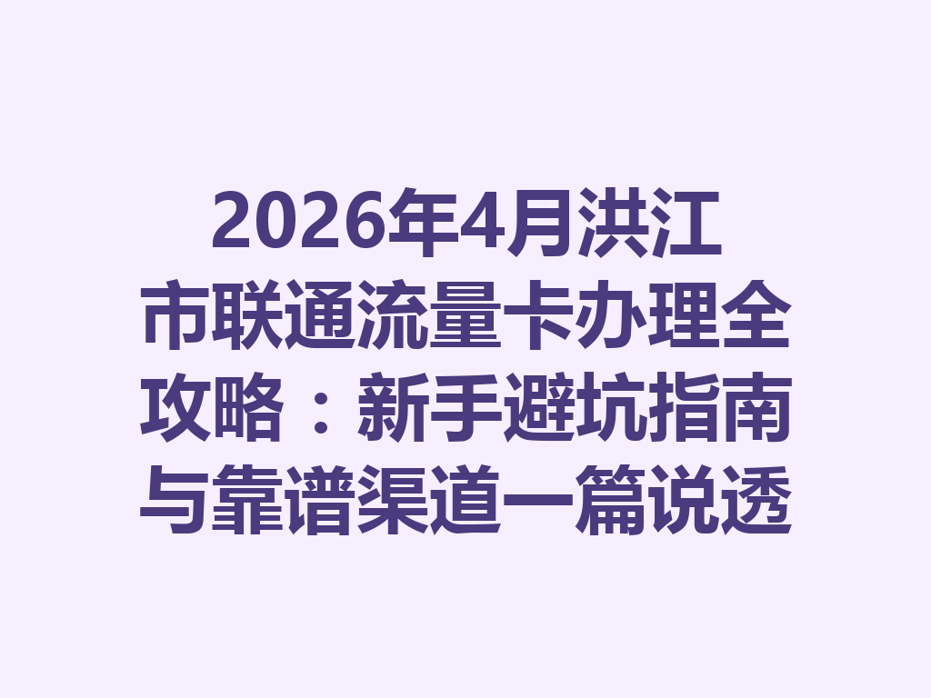 2026年4月洪江市联通流量卡办理全攻略：新手避坑指南与靠谱渠道一篇说透