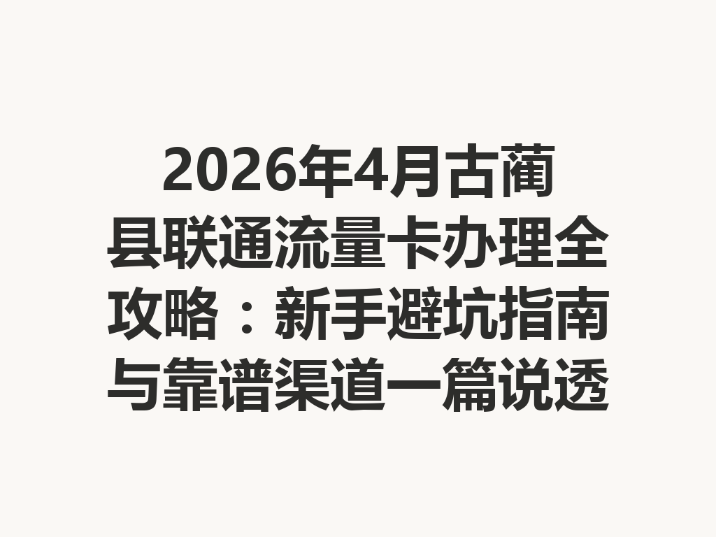 2026年4月古蔺县联通流量卡办理全攻略：新手避坑指南与靠谱渠道一篇说透