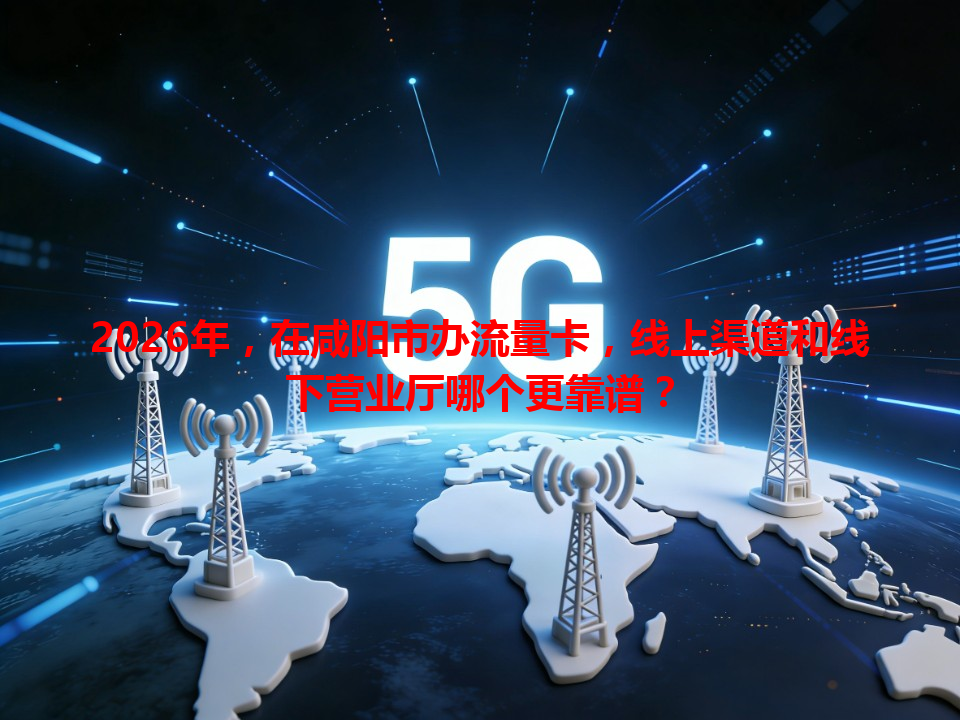 2026年，在咸阳市办流量卡，线上渠道和线下营业厅哪个更靠谱？