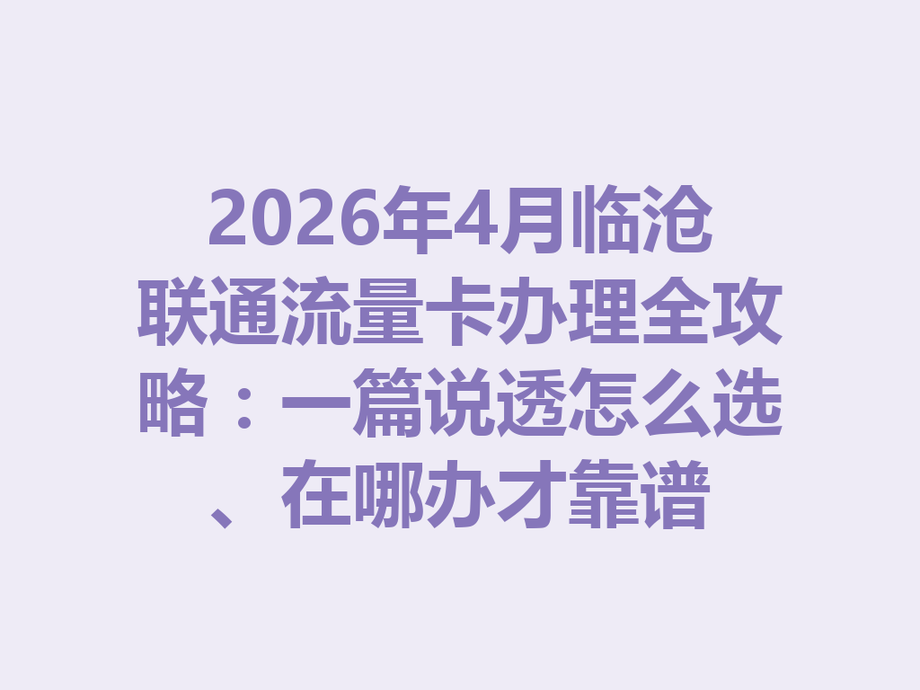 2026年4月临沧联通流量卡办理全攻略：一篇说透怎么选、在哪办才靠谱