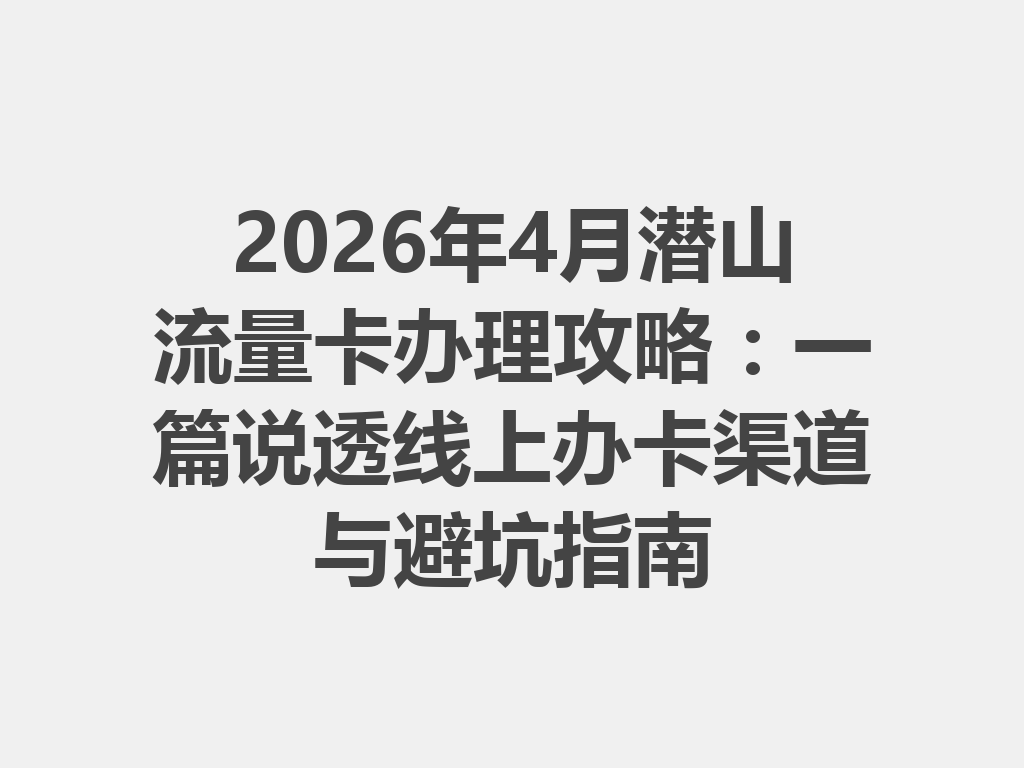 2026年4月潜山流量卡办理攻略：一篇说透线上办卡渠道与避坑指南