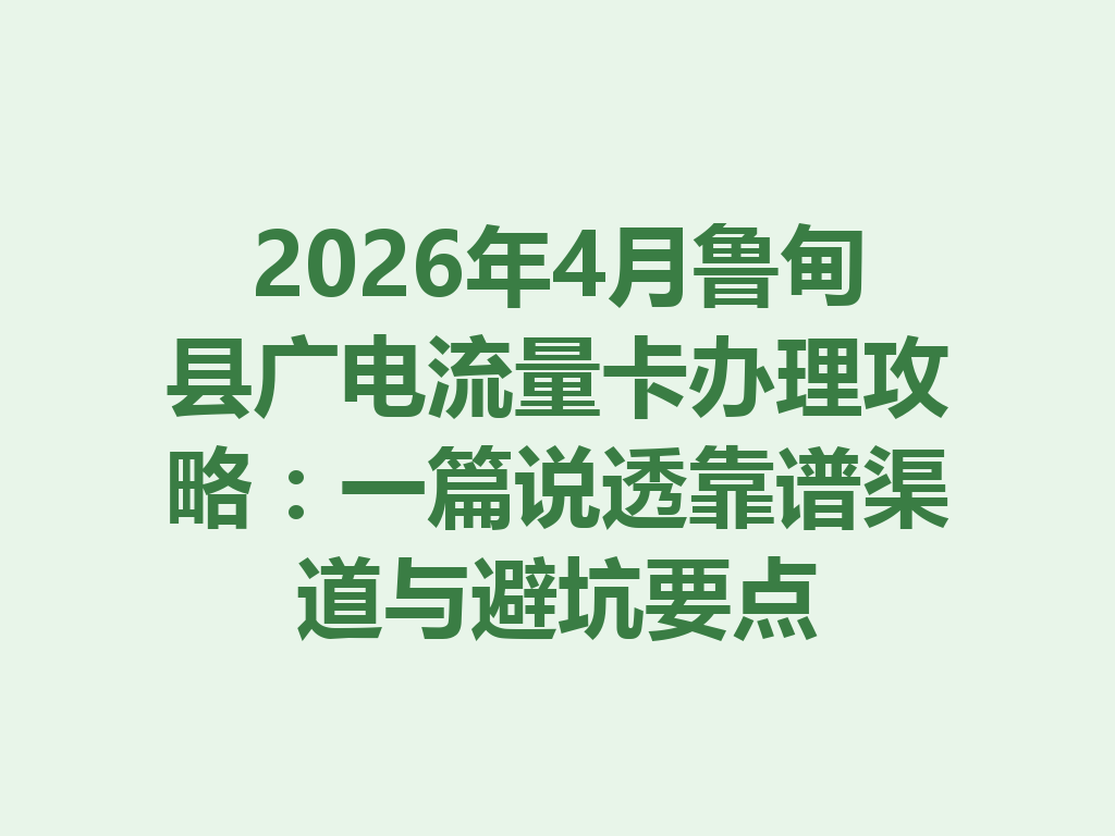 2026年4月鲁甸县广电流量卡办理攻略：一篇说透靠谱渠道与避坑要点